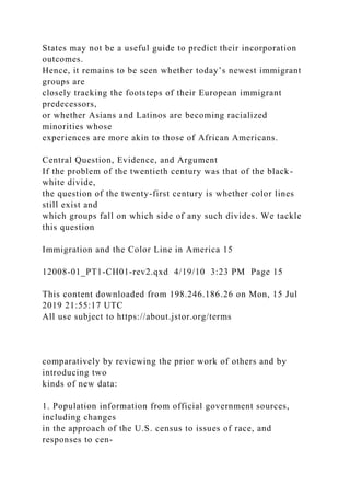 States may not be a useful guide to predict their incorporation
outcomes.
Hence, it remains to be seen whether today’s newest immigrant
groups are
closely tracking the footsteps of their European immigrant
predecessors,
or whether Asians and Latinos are becoming racialized
minorities whose
experiences are more akin to those of African Americans.
Central Question, Evidence, and Argument
If the problem of the twentieth century was that of the black-
white divide,
the question of the twenty-first century is whether color lines
still exist and
which groups fall on which side of any such divides. We tackle
this question
Immigration and the Color Line in America 15
12008-01_PT1-CH01-rev2.qxd 4/19/10 3:23 PM Page 15
This content downloaded from 198.246.186.26 on Mon, 15 Jul
2019 21:55:17 UTC
All use subject to https://about.jstor.org/terms
comparatively by reviewing the prior work of others and by
introducing two
kinds of new data:
1. Population information from official government sources,
including changes
in the approach of the U.S. census to issues of race, and
responses to cen-
 