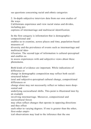 sus questions concerning racial and ethnic categories
2. In-depth subjective interview data from our own studies of
the ways
Californians experience and view racial status and divides,
including per-
ceptions of intermarriage and multiracial identification
In the first category is information that is demographic-
compositional and
enables us to examine, across places and time, population-based
measures of
diversity and the prevalence of events such as intermarriage and
multiracial iden-
tification. The second type of information is cultural-perceptual
and enables us
to assess experiences with and subjective views about these
phenomena.
Both kinds of evidence are important. While indications of
difference or
change in demographic composition may reflect both social-
structural behav-
ioral and subjective-perceptual cultural change, compositional
differences or
change alone may not necessarily reflect or induce more deep-
seated and
underlying sociocultural shifts. This point is illustrated later by
an example
involving intermarriage. Moreover, compositional and
sociocultural forces
may often reflect changes that operate in opposing directions
and thus offset
each other to varying degrees. If one is greater than the other,
first-order empir-
ical observations may lead to the inference that the one
 