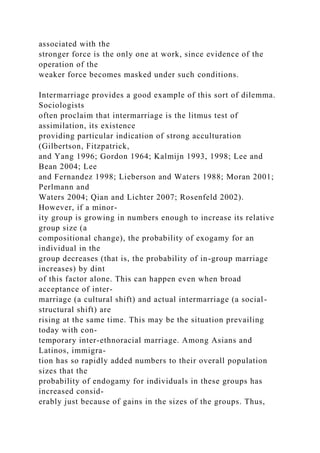 associated with the
stronger force is the only one at work, since evidence of the
operation of the
weaker force becomes masked under such conditions.
Intermarriage provides a good example of this sort of dilemma.
Sociologists
often proclaim that intermarriage is the litmus test of
assimilation, its existence
providing particular indication of strong acculturation
(Gilbertson, Fitzpatrick,
and Yang 1996; Gordon 1964; Kalmijn 1993, 1998; Lee and
Bean 2004; Lee
and Fernandez 1998; Lieberson and Waters 1988; Moran 2001;
Perlmann and
Waters 2004; Qian and Lichter 2007; Rosenfeld 2002).
However, if a minor-
ity group is growing in numbers enough to increase its relative
group size (a
compositional change), the probability of exogamy for an
individual in the
group decreases (that is, the probability of in-group marriage
increases) by dint
of this factor alone. This can happen even when broad
acceptance of inter-
marriage (a cultural shift) and actual intermarriage (a social-
structural shift) are
rising at the same time. This may be the situation prevailing
today with con-
temporary inter-ethnoracial marriage. Among Asians and
Latinos, immigra-
tion has so rapidly added numbers to their overall population
sizes that the
probability of endogamy for individuals in these groups has
increased consid-
erably just because of gains in the sizes of the groups. Thus,
 