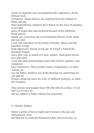 stories of migrants have accompanied this experience. In the
biblical book
of Genesis, Adam and Eve are expelled from the Garden of
Eden, and the
three monotheistic religions have drawn on the story of paradise
as an ideal
place of origin that man forfeited because of his fallibility.
Noah and his
family are saved from the environmental disaster of the flood
and can start
a new life elsewhere. In the book of Exodus, Moses and the
Israelites escape
from oppressive slavery in Eg ypt. In Vergil’s Aeneid the
defeated Trojans
leave their city in search of a new country. Such great stories
have provided
vivid and often heartrending scenes that writers, painters, and
composers
have returned to. They include scenes of departures, as when
Aeneas car-
ries his father Anchises out of the burning city and brings his
son and the
Penates along but loses his wife; of difficult journeys, as when
the Israelites
This content downloaded from 198.246.186.26 on Mon, 15 Jul
2019 21:57:49 UTC
All use subject to https://about.jstor.org/terms
4 • Werner Sollors
follow a pillar of fire at night and of cloud in the day and
miraculously cross
the Red Sea to reach the Promised Land; and of arrivals, as
 