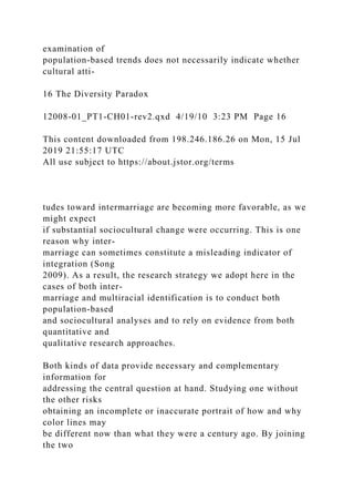examination of
population-based trends does not necessarily indicate whether
cultural atti-
16 The Diversity Paradox
12008-01_PT1-CH01-rev2.qxd 4/19/10 3:23 PM Page 16
This content downloaded from 198.246.186.26 on Mon, 15 Jul
2019 21:55:17 UTC
All use subject to https://about.jstor.org/terms
tudes toward intermarriage are becoming more favorable, as we
might expect
if substantial sociocultural change were occurring. This is one
reason why inter-
marriage can sometimes constitute a misleading indicator of
integration (Song
2009). As a result, the research strategy we adopt here in the
cases of both inter-
marriage and multiracial identification is to conduct both
population-based
and sociocultural analyses and to rely on evidence from both
quantitative and
qualitative research approaches.
Both kinds of data provide necessary and complementary
information for
addressing the central question at hand. Studying one without
the other risks
obtaining an incomplete or inaccurate portrait of how and why
color lines may
be different now than what they were a century ago. By joining
the two
 