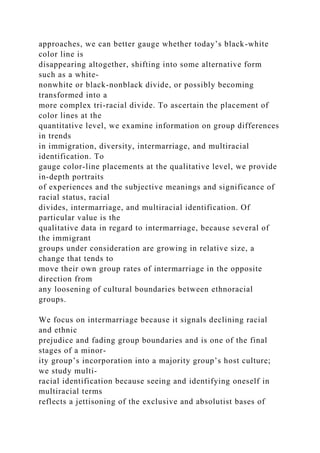 approaches, we can better gauge whether today’s black-white
color line is
disappearing altogether, shifting into some alternative form
such as a white-
nonwhite or black-nonblack divide, or possibly becoming
transformed into a
more complex tri-racial divide. To ascertain the placement of
color lines at the
quantitative level, we examine information on group differences
in trends
in immigration, diversity, intermarriage, and multiracial
identification. To
gauge color-line placements at the qualitative level, we provide
in-depth portraits
of experiences and the subjective meanings and significance of
racial status, racial
divides, intermarriage, and multiracial identification. Of
particular value is the
qualitative data in regard to intermarriage, because several of
the immigrant
groups under consideration are growing in relative size, a
change that tends to
move their own group rates of intermarriage in the opposite
direction from
any loosening of cultural boundaries between ethnoracial
groups.
We focus on intermarriage because it signals declining racial
and ethnic
prejudice and fading group boundaries and is one of the final
stages of a minor-
ity group’s incorporation into a majority group’s host culture;
we study multi-
racial identification because seeing and identifying oneself in
multiracial terms
reflects a jettisoning of the exclusive and absolutist bases of
 