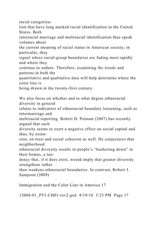 racial categoriza-
tion that have long marked racial identification in the United
States. Both
interracial marriage and multiracial identification thus speak
volumes about
the current meaning of racial status in American society; in
particular, they
signal where racial-group boundaries are fading most rapidly
and where they
continue to endure. Therefore, examining the trends and
patterns in both the
quantitative and qualitative data will help determine where the
color line is
being drawn in the twenty-first century.
We also focus on whether and to what degree ethnoracial
diversity in general
relates to indicators of ethnoracial boundary loosening, such as
intermarriage and
multiracial reporting. Robert D. Putnam (2007) has recently
argued that such
diversity seems to exert a negative effect on social capital and
thus, by exten-
sion, on trust and social cohesion as well. He conjectures that
neighborhood
ethnoracial diversity results in people’s “hunkering down” in
their homes, a ten-
dency that, if it does exist, would imply that greater diversity
strengthens rather
than weakens ethnoracial boundaries. In contrast, Robert J.
Sampson (2009)
Immigration and the Color Line in America 17
12008-01_PT1-CH01-rev2.qxd 4/19/10 3:23 PM Page 17
 