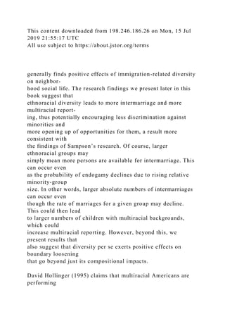 This content downloaded from 198.246.186.26 on Mon, 15 Jul
2019 21:55:17 UTC
All use subject to https://about.jstor.org/terms
generally finds positive effects of immigration-related diversity
on neighbor-
hood social life. The research findings we present later in this
book suggest that
ethnoracial diversity leads to more intermarriage and more
multiracial report-
ing, thus potentially encouraging less discrimination against
minorities and
more opening up of opportunities for them, a result more
consistent with
the findings of Sampson’s research. Of course, larger
ethnoracial groups may
simply mean more persons are available for intermarriage. This
can occur even
as the probability of endogamy declines due to rising relative
minority-group
size. In other words, larger absolute numbers of intermarriages
can occur even
though the rate of marriages for a given group may decline.
This could then lead
to larger numbers of children with multiracial backgrounds,
which could
increase multiracial reporting. However, beyond this, we
present results that
also suggest that diversity per se exerts positive effects on
boundary loosening
that go beyond just its compositional impacts.
David Hollinger (1995) claims that multiracial Americans are
performing
 