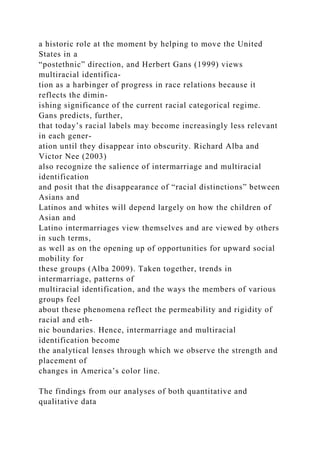 a historic role at the moment by helping to move the United
States in a
“postethnic” direction, and Herbert Gans (1999) views
multiracial identifica-
tion as a harbinger of progress in race relations because it
reflects the dimin-
ishing significance of the current racial categorical regime.
Gans predicts, further,
that today’s racial labels may become increasingly less relevant
in each gener-
ation until they disappear into obscurity. Richard Alba and
Victor Nee (2003)
also recognize the salience of intermarriage and multiracial
identification
and posit that the disappearance of “racial distinctions” between
Asians and
Latinos and whites will depend largely on how the children of
Asian and
Latino intermarriages view themselves and are viewed by others
in such terms,
as well as on the opening up of opportunities for upward social
mobility for
these groups (Alba 2009). Taken together, trends in
intermarriage, patterns of
multiracial identification, and the ways the members of various
groups feel
about these phenomena reflect the permeability and rigidity of
racial and eth-
nic boundaries. Hence, intermarriage and multiracial
identification become
the analytical lenses through which we observe the strength and
placement of
changes in America’s color line.
The findings from our analyses of both quantitative and
qualitative data
 