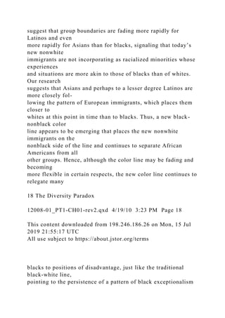 suggest that group boundaries are fading more rapidly for
Latinos and even
more rapidly for Asians than for blacks, signaling that today’s
new nonwhite
immigrants are not incorporating as racialized minorities whose
experiences
and situations are more akin to those of blacks than of whites.
Our research
suggests that Asians and perhaps to a lesser degree Latinos are
more closely fol-
lowing the pattern of European immigrants, which places them
closer to
whites at this point in time than to blacks. Thus, a new black-
nonblack color
line appears to be emerging that places the new nonwhite
immigrants on the
nonblack side of the line and continues to separate African
Americans from all
other groups. Hence, although the color line may be fading and
becoming
more flexible in certain respects, the new color line continues to
relegate many
18 The Diversity Paradox
12008-01_PT1-CH01-rev2.qxd 4/19/10 3:23 PM Page 18
This content downloaded from 198.246.186.26 on Mon, 15 Jul
2019 21:55:17 UTC
All use subject to https://about.jstor.org/terms
blacks to positions of disadvantage, just like the traditional
black-white line,
pointing to the persistence of a pattern of black exceptionalism
 