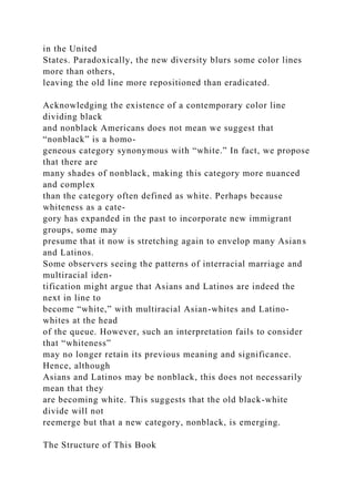 in the United
States. Paradoxically, the new diversity blurs some color lines
more than others,
leaving the old line more repositioned than eradicated.
Acknowledging the existence of a contemporary color line
dividing black
and nonblack Americans does not mean we suggest that
“nonblack” is a homo-
geneous category synonymous with “white.” In fact, we propose
that there are
many shades of nonblack, making this category more nuanced
and complex
than the category often defined as white. Perhaps because
whiteness as a cate-
gory has expanded in the past to incorporate new immigrant
groups, some may
presume that it now is stretching again to envelop many Asians
and Latinos.
Some observers seeing the patterns of interracial marriage and
multiracial iden-
tification might argue that Asians and Latinos are indeed the
next in line to
become “white,” with multiracial Asian-whites and Latino-
whites at the head
of the queue. However, such an interpretation fails to consider
that “whiteness”
may no longer retain its previous meaning and significance.
Hence, although
Asians and Latinos may be nonblack, this does not necessarily
mean that they
are becoming white. This suggests that the old black-white
divide will not
reemerge but that a new category, nonblack, is emerging.
The Structure of This Book
 