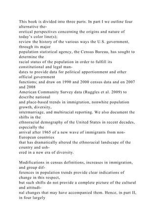 This book is divided into three parts. In part I we outline four
alternative the-
oretical perspectives concerning the origins and nature of
today’s color line(s);
review the history of the various ways the U.S. government,
through its major
population statistical agency, the Census Bureau, has sought to
determine the
racial status of the population in order to fulfill its
constitutional and legal man-
dates to provide data for political apportionment and other
official government
functions; and draw on 1990 and 2000 census data and on 2007
and 2008
American Community Survey data (Ruggles et al. 2009) to
describe national
and place-based trends in immigration, nonwhite population
growth, diversity,
intermarriage, and multiracial reporting. We also document the
shifts in the
ethnoracial demography of the United States in recent decades,
especially the
arrival after 1965 of a new wave of immigrants from non-
European countries
that has dramatically altered the ethnoracial landscape of the
country and ush-
ered in a new era of diversity.
Modifications in census definitions, increases in immigration,
and group dif-
ferences in population trends provide clear indications of
change in this respect,
but such shifts do not provide a complete picture of the cultural
and attitudi-
nal changes that may have accompanied them. Hence, in part II,
in four largely
 