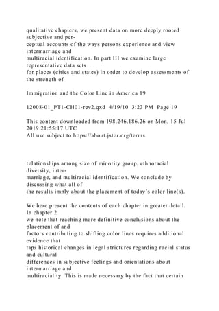 qualitative chapters, we present data on more deeply rooted
subjective and per-
ceptual accounts of the ways persons experience and view
intermarriage and
multiracial identification. In part III we examine large
representative data sets
for places (cities and states) in order to develop assessments of
the strength of
Immigration and the Color Line in America 19
12008-01_PT1-CH01-rev2.qxd 4/19/10 3:23 PM Page 19
This content downloaded from 198.246.186.26 on Mon, 15 Jul
2019 21:55:17 UTC
All use subject to https://about.jstor.org/terms
relationships among size of minority group, ethnoracial
diversity, inter-
marriage, and multiracial identification. We conclude by
discussing what all of
the results imply about the placement of today’s color line(s).
We here present the contents of each chapter in greater detail.
In chapter 2
we note that reaching more definitive conclusions about the
placement of and
factors contributing to shifting color lines requires additional
evidence that
taps historical changes in legal strictures regarding racial status
and cultural
differences in subjective feelings and orientations about
intermarriage and
multiraciality. This is made necessary by the fact that certain
 