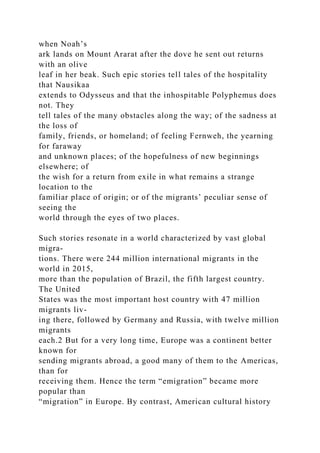 when Noah’s
ark lands on Mount Ararat after the dove he sent out returns
with an olive
leaf in her beak. Such epic stories tell tales of the hospitality
that Nausikaa
extends to Odysseus and that the inhospitable Polyphemus does
not. They
tell tales of the many obstacles along the way; of the sadness at
the loss of
family, friends, or homeland; of feeling Fernweh, the yearning
for faraway
and unknown places; of the hopefulness of new beginnings
elsewhere; of
the wish for a return from exile in what remains a strange
location to the
familiar place of origin; or of the migrants’ peculiar sense of
seeing the
world through the eyes of two places.
Such stories resonate in a world characterized by vast global
migra-
tions. There were 244 million international migrants in the
world in 2015,
more than the population of Brazil, the fifth largest country.
The United
States was the most important host country with 47 million
migrants liv-
ing there, followed by Germany and Russia, with twelve million
migrants
each.2 But for a very long time, Europe was a continent better
known for
sending migrants abroad, a good many of them to the Americas,
than for
receiving them. Hence the term “emigration” became more
popular than
“migration” in Europe. By contrast, American cultural history
 