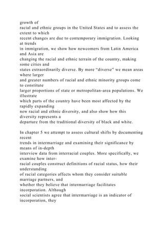 growth of
racial and ethnic groups in the United States and to assess the
extent to which
recent changes are due to contemporary immigration. Looking
at trends
in immigration, we show how newcomers from Latin America
and Asia are
changing the racial and ethnic terrain of the country, making
some cities and
states extraordinarily diverse. By more “diverse” we mean areas
where larger
and greater numbers of racial and ethnic minority groups come
to constitute
larger proportions of state or metropolitan-area populations. We
illustrate
which parts of the country have been most affected by the
rapidly expanding
new racial and ethnic diversity, and also show how this
diversity represents a
departure from the traditional diversity of black and white.
In chapter 5 we attempt to assess cultural shifts by documenting
recent
trends in intermarriage and examining their significance by
means of in-depth
interview data from interracial couples. More specifically, we
examine how inter-
racial couples construct definitions of racial status, how their
understanding
of racial categories affects whom they consider suitable
marriage partners, and
whether they believe that intermarriage facilitates
incorporation. Although
social scientists agree that intermarriage is an indicator of
incorporation, they
 