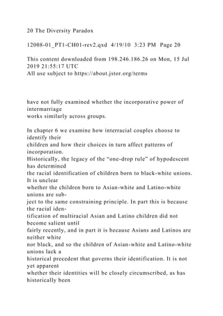 20 The Diversity Paradox
12008-01_PT1-CH01-rev2.qxd 4/19/10 3:23 PM Page 20
This content downloaded from 198.246.186.26 on Mon, 15 Jul
2019 21:55:17 UTC
All use subject to https://about.jstor.org/terms
have not fully examined whether the incorporative power of
intermarriage
works similarly across groups.
In chapter 6 we examine how interracial couples choose to
identify their
children and how their choices in turn affect patterns of
incorporation.
Historically, the legacy of the “one-drop rule” of hypodescent
has determined
the racial identification of children born to black-white unions.
It is unclear
whether the children born to Asian-white and Latino-white
unions are sub-
ject to the same constraining principle. In part this is because
the racial iden-
tification of multiracial Asian and Latino children did not
become salient until
fairly recently, and in part it is because Asians and Latinos are
neither white
nor black, and so the children of Asian-white and Latino-white
unions lack a
historical precedent that governs their identification. It is not
yet apparent
whether their identities will be closely circumscribed, as has
historically been
 