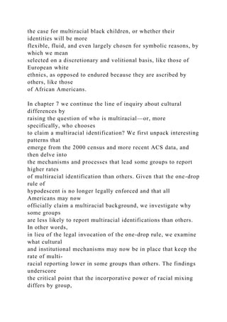 the case for multiracial black children, or whether their
identities will be more
flexible, fluid, and even largely chosen for symbolic reasons, by
which we mean
selected on a discretionary and volitional basis, like those of
European white
ethnics, as opposed to endured because they are ascribed by
others, like those
of African Americans.
In chapter 7 we continue the line of inquiry about cultural
differences by
raising the question of who is multiracial—or, more
specifically, who chooses
to claim a multiracial identification? We first unpack interesting
patterns that
emerge from the 2000 census and more recent ACS data, and
then delve into
the mechanisms and processes that lead some groups to report
higher rates
of multiracial identification than others. Given that the one-drop
rule of
hypodescent is no longer legally enforced and that all
Americans may now
officially claim a multiracial background, we investigate why
some groups
are less likely to report multiracial identifications than others.
In other words,
in lieu of the legal invocation of the one-drop rule, we examine
what cultural
and institutional mechanisms may now be in place that keep the
rate of multi-
racial reporting lower in some groups than others. The findings
underscore
the critical point that the incorporative power of racial mixing
differs by group,
 
