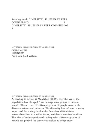 Running head: DIVERSITY ISSUES IN CAREER
COUNSELING 1
DIVERSITY ISSUES IN CAREER COUNSELING
5
Diversity Issues in Career Counseling
Janine Vereen
COUN5279
Professor Fred Wilson
Diversity Issues in Career Counseling
According to Arthur & McMahon (2005), over the years, the
population has changed from homogenous groups to mosaic
people. The mixture of different groups of people come with
diverse customs and cultures. The diversity has influenced many
aspects of the society in that the focus has shifted from
monoculturalism to a wider focus, and that is multiculturalism.
The idea of an integration of society with different groups of
people has probed the career counselors to adapt more
 