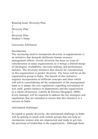 Running head: Diversity Plan
1
Diversity Plan
5
Diversity Plan
Student’s Name
University Affiliation
Introduction
The increasing need to incorporate diversity in organizations is
an initiative that demands deliberate human resource
management efforts. Overly diversity has been an issue of
consideration in many organizations as it brings a dilated merge
of ideologies, workability, decision making, and performance
matches. The diversity initiative that chosen for consideration
in this organization is gender diversity. The focus will be on the
organization group in India. The launch of this initiative
requires incorporation of different concepts and ideas which
will aid in consolidating all the components of the management
team so it adopts the new regulations regarding recruitment of
new staff, gender balance in departments and the organization
as a whole (Francoeur, Labelle & Sinclair-Desgagné, 2008).
Every manager will be required to address the lay strategies and
regulations that are intended to ensure that this initiative is a
success in India.
Anticipated challenges
In regard to gender diversity, the anticipated challenge in India
will be getting in touch with women groups that can help us
incorporate women who are empowered and ready to get into
the positions of leadership in the organization. Although there
 