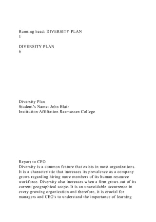 Running head: DIVERSITY PLAN
1
DIVERSITY PLAN
6
Diversity Plan
Student’s Name: John Blair
Institution Affiliation Rasmussen College
Report to CEO
Diversity is a common feature that exists in most organizations.
It is a characteristic that increases its prevalence as a company
grows regarding hiring more members of its human resource
workforce. Diversity also increases when a firm grows out of its
current geographical scope. It is an unavoidable occurrence in
every growing organization and therefore, it is crucial for
managers and CEO's to understand the importance of learning
 