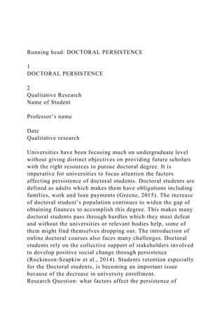 Running head: DOCTORAL PERSISTENCE
1
DOCTORAL PERSISTENCE
2
Qualitative Research
Name of Student
Professor’s name
Date
Qualitative research
Universities have been focusing much on undergraduate level
without giving distinct objectives on providing future scholars
with the right resources to pursue doctoral degree. It is
imperative for universities to focus attention the factors
affecting persistence of doctoral students. Doctoral students are
defined as adults which makes them have obligations including
families, work and loan payments (Greene, 2015). The increase
of doctoral student’s population continues to widen the gap of
obtaining finances to accomplish this degree. This makes many
doctoral students pass through hurdles which they must defeat
and without the universities or relevant bodies help, some of
them might find themselves dropping out. The introduction of
online doctoral courses also faces many challenges. Doctoral
students rely on the collective support of stakeholders involved
to develop positive social change through persistence
(Rockinson-Szapkiw et al., 2014). Students retention especially
for the Doctoral students, is becoming an important issue
because of the decrease in university enrollment.
Research Question: what factors affect the persistence of
 