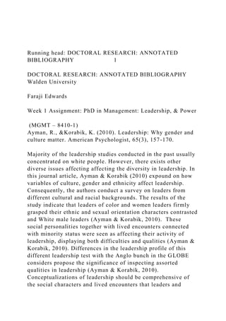 Running head: DOCTORAL RESEARCH: ANNOTATED
BIBLIOGRAPHY 1
DOCTORAL RESEARCH: ANNOTATED BIBLIOGRAPHY
Walden University
Faraji Edwards
Week 1 Assignment: PhD in Management: Leadership, & Power
(MGMT – 8410-1)
Ayman, R., &Korabik, K. (2010). Leadership: Why gender and
culture matter. American Psychologist, 65(3), 157-170.
Majority of the leadership studies conducted in the past usually
concentrated on white people. However, there exists other
diverse issues affecting affecting the diversity in leadership. In
this journal article, Ayman & Korabik (2010) expound on how
variables of culture, gender and ethnicity affect leadership.
Consequently, the authors conduct a survey on leaders from
different cultural and racial backgrounds. The results of the
study indicate that leaders of color and women leaders firmly
grasped their ethnic and sexual orientation characters contrasted
and White male leaders (Ayman & Korabik, 2010). These
social personalities together with lived encounters connected
with minority status were seen as affecting their activity of
leadership, displaying both difficulties and qualities (Ayman &
Korabik, 2010). Differences in the leadership profile of this
different leadership test with the Anglo bunch in the GLOBE
considers propose the significance of inspecting assorted
qualities in leadership (Ayman & Korabik, 2010).
Conceptualizations of leadership should be comprehensive of
the social characters and lived encounters that leaders and
 