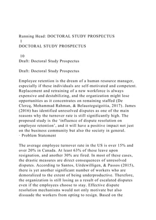 Running Head: DOCTORAL STUDY PROSPECTUS
1
DOCTORAL STUDY PROSPECTUS
10
Draft: Doctoral Study Prospectus
Draft: Doctoral Study Prospectus
Employee retention is the dream of a human resource manager,
especially if these individuals are self-motivated and competent.
Replacement and retraining of a new workforce is always
expensive and destabilizing, and the organization might lose
opportunities as it concentrates on remaining staffed (De
Clercq, Mohammad Rahman, & Belausteguigoitia, 2017). James
(2016) has identified unresolved disputes as one of the main
reasons why the turnover rate is still significantly high. The
proposed study is the ‘influence of dispute resolution on
employee retention’, and it will have a positive impact not just
on the business community but also the society in general.
· Problem Statement
The average employee turnover rate in the US is over 15% and
over 20% in Canada. At least 63% of these leave upon
resignation, and another 30% are fired. In most of these cases,
the drastic measures are direct consequences of unresolved
disputes. According to Santos, Uitdewilligen, & Passos (2015),
there is yet another significant number of workers who are
demoralized to the extent of being underproductive. Therefore,
the organization is still losing as a result of escalated disputes
even if the employees choose to stay. Effective dispute
resolution mechanisms would not only motivate but also
dissuade the workers from opting to resign. Based on the
 