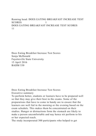 Running head: DOES EATING BREAKFAST INCREASE TEST
SCORES 1
DOES EATING BREAKFAST INCREASE TEST SCORES
11
Does Eating Breakfast Increase Test Scores
Sonja McDonald
Fayetteville State University
15 April 2016
BADM 530
Does Eating Breakfast Increase Test Scores
Executive summary
To perform better, students or learners have to be prepared well
so that they may give their best in the exams. Some of the
preparations that have to come in handy are to ensure that the
learners are well fed in the morning or the evening based on the
exam schedule. This makes them be concentrated on their
studies. Hunger or distractions form the stomach are likely to
make a person uncomfortable and nay hence nit perform to his
or her expected reach.
The study incorporated 300 participants who helped to get
 