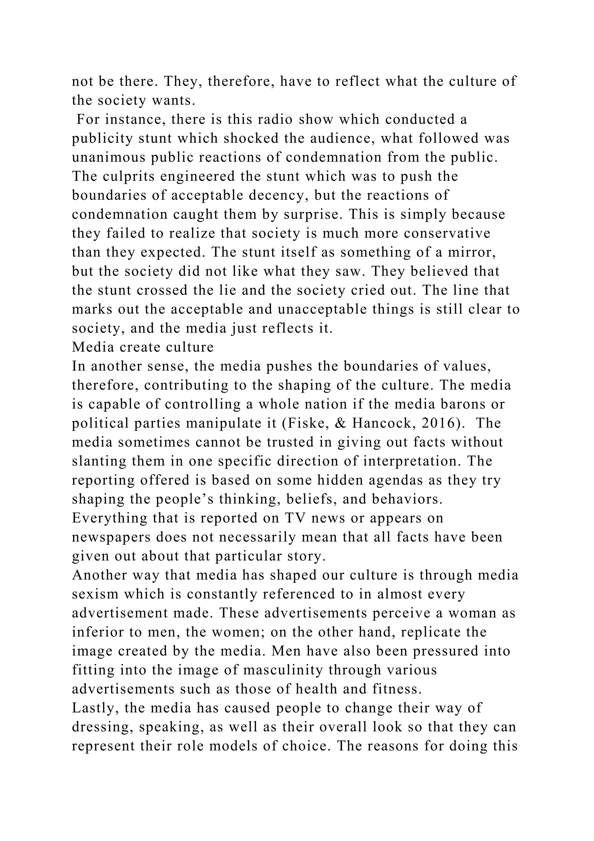 not be there. They, therefore, have to reflect what the culture of
the society wants.
For instance, there is this radio show which conducted a
publicity stunt which shocked the audience, what followed was
unanimous public reactions of condemnation from the public.
The culprits engineered the stunt which was to push the
boundaries of acceptable decency, but the reactions of
condemnation caught them by surprise. This is simply because
they failed to realize that society is much more conservative
than they expected. The stunt itself as something of a mirror,
but the society did not like what they saw. They believed that
the stunt crossed the lie and the society cried out. The line that
marks out the acceptable and unacceptable things is still clear to
society, and the media just reflects it.
Media create culture
In another sense, the media pushes the boundaries of values,
therefore, contributing to the shaping of the culture. The media
is capable of controlling a whole nation if the media barons or
political parties manipulate it (Fiske, & Hancock, 2016). The
media sometimes cannot be trusted in giving out facts without
slanting them in one specific direction of interpretation. The
reporting offered is based on some hidden agendas as they try
shaping the people’s thinking, beliefs, and behaviors.
Everything that is reported on TV news or appears on
newspapers does not necessarily mean that all facts have been
given out about that particular story.
Another way that media has shaped our culture is through media
sexism which is constantly referenced to in almost every
advertisement made. These advertisements perceive a woman as
inferior to men, the women; on the other hand, replicate the
image created by the media. Men have also been pressured into
fitting into the image of masculinity through various
advertisements such as those of health and fitness.
Lastly, the media has caused people to change their way of
dressing, speaking, as well as their overall look so that they can
represent their role models of choice. The reasons for doing this
 
