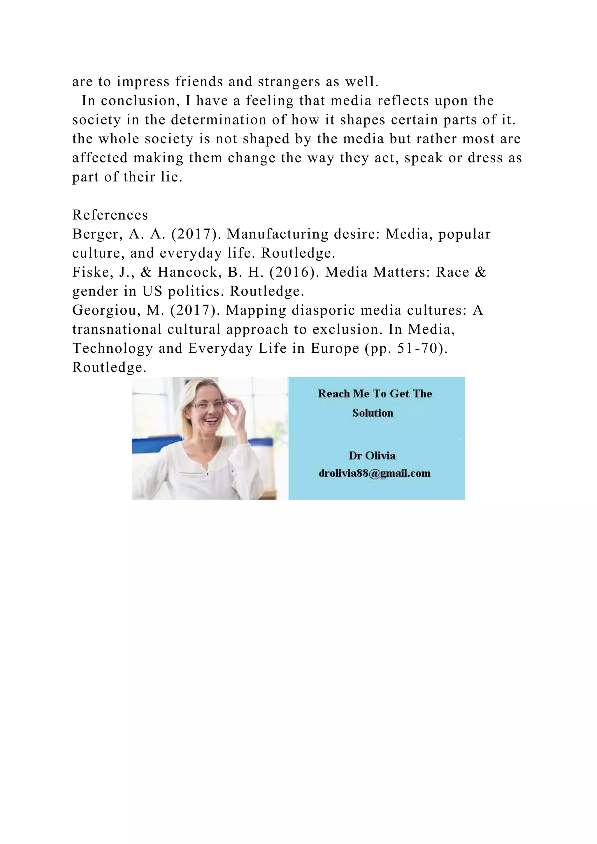 are to impress friends and strangers as well.
In conclusion, I have a feeling that media reflects upon the
society in the determination of how it shapes certain parts of it.
the whole society is not shaped by the media but rather most are
affected making them change the way they act, speak or dress as
part of their lie.
References
Berger, A. A. (2017). Manufacturing desire: Media, popular
culture, and everyday life. Routledge.
Fiske, J., & Hancock, B. H. (2016). Media Matters: Race &
gender in US politics. Routledge.
Georgiou, M. (2017). Mapping diasporic media cultures: A
transnational cultural approach to exclusion. In Media,
Technology and Everyday Life in Europe (pp. 51-70).
Routledge.
 