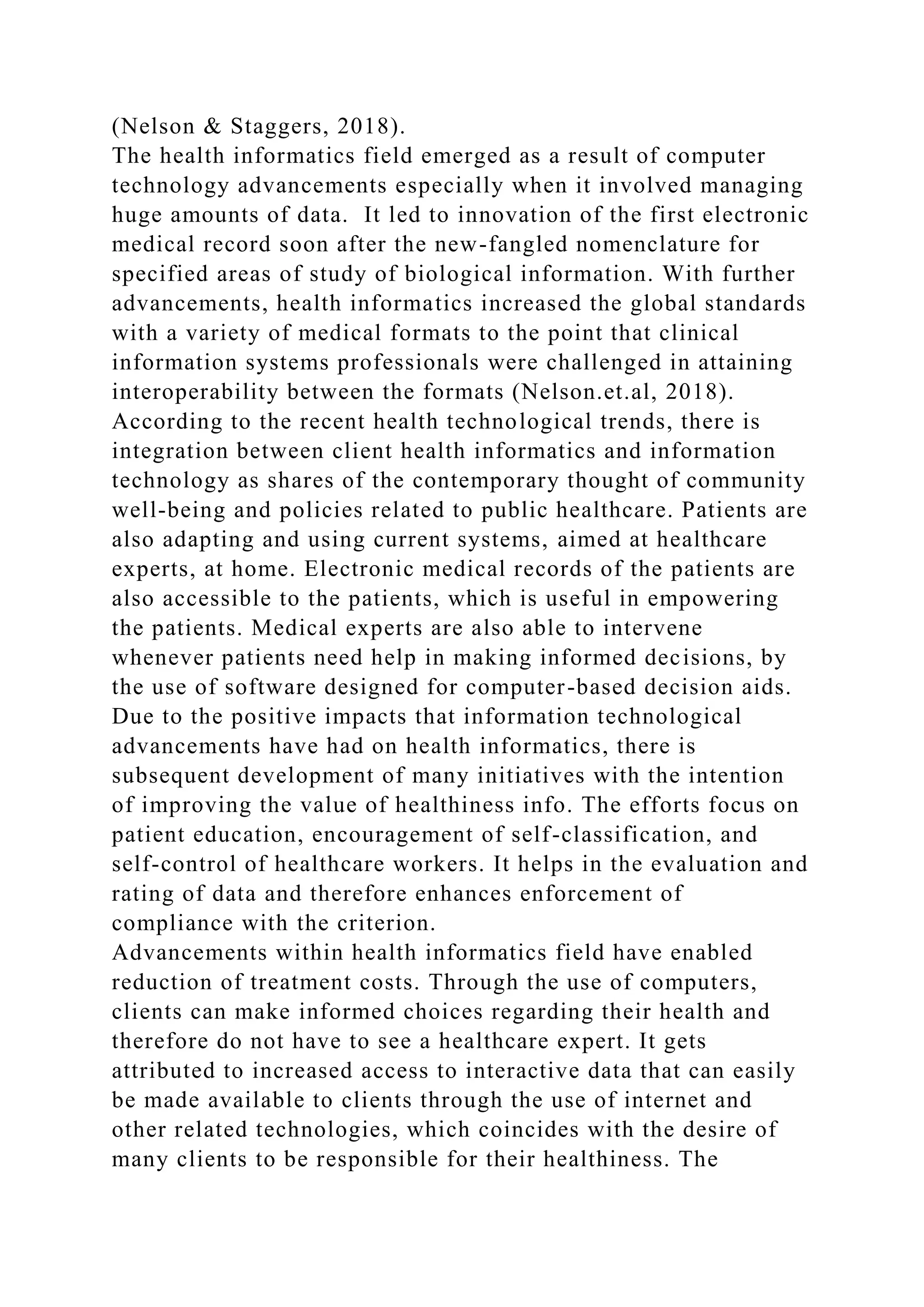 (Nelson & Staggers, 2018).
The health informatics field emerged as a result of computer
technology advancements especially when it involved managing
huge amounts of data. It led to innovation of the first electronic
medical record soon after the new-fangled nomenclature for
specified areas of study of biological information. With further
advancements, health informatics increased the global standards
with a variety of medical formats to the point that clinical
information systems professionals were challenged in attaining
interoperability between the formats (Nelson.et.al, 2018).
According to the recent health technological trends, there is
integration between client health informatics and information
technology as shares of the contemporary thought of community
well-being and policies related to public healthcare. Patients are
also adapting and using current systems, aimed at healthcare
experts, at home. Electronic medical records of the patients are
also accessible to the patients, which is useful in empowering
the patients. Medical experts are also able to intervene
whenever patients need help in making informed decisions, by
the use of software designed for computer-based decision aids.
Due to the positive impacts that information technological
advancements have had on health informatics, there is
subsequent development of many initiatives with the intention
of improving the value of healthiness info. The efforts focus on
patient education, encouragement of self-classification, and
self-control of healthcare workers. It helps in the evaluation and
rating of data and therefore enhances enforcement of
compliance with the criterion.
Advancements within health informatics field have enabled
reduction of treatment costs. Through the use of computers,
clients can make informed choices regarding their health and
therefore do not have to see a healthcare expert. It gets
attributed to increased access to interactive data that can easily
be made available to clients through the use of internet and
other related technologies, which coincides with the desire of
many clients to be responsible for their healthiness. The
 