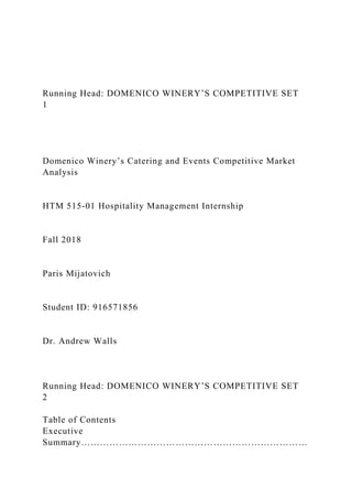 Running Head: DOMENICO WINERY’S COMPETITIVE SET
1
Domenico Winery’s Catering and Events Competitive Market
Analysis
HTM 515-01 Hospitality Management Internship
Fall 2018
Paris Mijatovich
Student ID: 916571856
Dr. Andrew Walls
Running Head: DOMENICO WINERY’S COMPETITIVE SET
2
Table of Contents
Executive
Summary………………………………………………………………
 