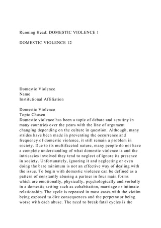 Running Head: DOMESTIC VIOLENCE 1
DOMESTIC VIOLENCE 12
Domestic Violence
Name
Institutional Affiliation
Domestic Violence
Topic Chosen
Domestic violence has been a topic of debate and scrutiny in
many countries over the years with the line of argument
changing depending on the culture in question. Although, many
strides have been made in preventing the occurrence and
frequency of domestic violence, it still remain a problem in
society. Due to its multifaceted nature, many people do not have
a complete understanding of what domestic violence is and the
intricacies involved they tend to neglect of ignore its presence
in society. Unfortunately, ignoring it and neglecting or even
doing the bare minimum is not an effective way of dealing with
the issue. To begin with domestic violence can be defined as a
pattern of constantly abusing a partner in four main forms
which are emotionally, physically, psychologically and verbally
in a domestic setting such as cohabitation, marriage or intimate
relationship. The cycle is repeated in most cases with the victim
being exposed to dire consequences and the perpetrator being
worse with each abuse. The need to break fatal cycles is the
 