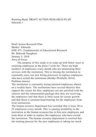 Running Head: DRAFT ACTION RESEARCH PLAN
Edwards 1
Draft Action Research Plan
Markis’ Edwards
EDU 671: Fundamentals of Educational Research
Dr. Deborah Naughton
January 5, 2018
Area of Focus
The purpose of this study is to come up with better ways or
retaining employees at the place I work for. There are high
numbers of employees every month who are terminating their
services with the institution. This is forcing the institution to
constantly carry out new hiring processes to replace employees
who have exited the institution (Holder-Winfield, 2014).
Problem interest
The institution is constantly losing talented employees almost
on a weekly basis. The institutions have several theories that
support the reason for this; employees are not satisfied with the
salaries and the remuneration package that they are receiving,
the employees feel that there is little room for career growth
and that there is constant head hunting for the employees from
rival institutions.
The human resource department has recorded that it loses 20 to
25 employees every month. This is causing instability in the
institution as the human resource has to hire new employees and
train them in order to replace the employees who have exited
the institution. The human resource department is worried that
the training process for the new employees is taking too much
 