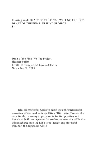 Running head: DRAFT OF THE FINAL WRITING PROJECT
DRAFT OF THE FINAL WRITING PROJECT
8
Draft of the Final Writing Project
Heather Fuller
LS302: Environmental Law and Policy
November 08, 2015
RRE International wants to begin the construction and
operation of the smelter in the City of Riverside. There is the
need for the company to get permits for its operation as it
intends to build and operate the smelter, construct outfalls that
will discharge into the Long Trout River, and store and
transport the hazardous waste.
 