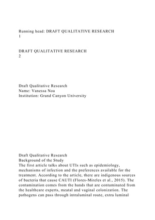 Running head: DRAFT QUALITATIVE RESEARCH
1
DRAFT QUALITATIVE RESEARCH
2
Draft Qualitative Research
Name: Vanessa Noa
Institution: Grand Canyon University
Draft Qualitative Research
Background of the Study
The first article talks about UTIs such as epidemiology,
mechanisms of infection and the preferences available for the
treatment. According to the article, there are indigenous sources
of bacteria that cause CAUTI (Flores-Mireles et al., 2015). The
contamination comes from the hands that are contaminated from
the healthcare experts, meatal and vaginal colonization. The
pathogens can pass through intraluminal route, extra luminal
 