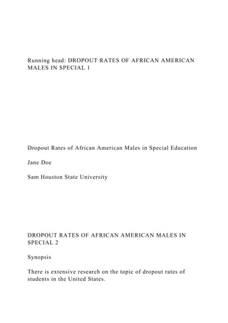 Running head: DROPOUT RATES OF AFRICAN AMERICAN
MALES IN SPECIAL 1
Dropout Rates of African American Males in Special Education
Jane Doe
Sam Houston State University
DROPOUT RATES OF AFRICAN AMERICAN MALES IN
SPECIAL 2
Synopsis
There is extensive research on the topic of dropout rates of
students in the United States.
 