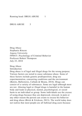Running head: DRUG ABUSE 1
DRUG ABUSE 3
Drug Abuse
Stephanie Rincon
Argosy University
FP6015 | Psychology of Criminal Behavior
Professor Robert Thompson
July 25, 2018
Drug Abuse
Introduction
Drug abuse is of legal and illegal drugs for the wrong purpose.
Various factors are noted to cause substance abuse. Some of
these factors include genetic predisposition, drug use
experimentation, concurring conditions and the environment
(Benito, Ballesteros, Callado & Meana, 2014). Drugs can
consist of a variety of substances. Some are legal although most
are not. Abusing legal or illegal drugs is harmful to the human
body and leads to physical, mental, psychological, or social
harm to an individual or group. Some individuals use the excuse
of using drugs because they are depressed, stressed, in pain or
any other reason the person can create to excuse his behavior
and drug abuse (Brick & Erickson, 2013). The world today does
not realize that most people are all habitual drug users because
 
