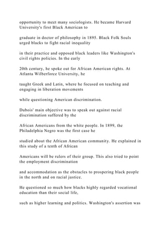 opportunity to meet many sociologists. He became Harvard
University's first Black American to
graduate in doctor of philosophy in 1895. Black Folk Souls
urged blacks to fight racial inequality
in their practice and opposed black leaders like Washington's
civil rights policies. In the early
20th century, he spoke out for African American rights. At
Atlanta Wilberforce University, he
taught Greek and Latin, where he focused on teaching and
engaging in liberation movements
while questioning American discrimination.
Dubois' main objective was to speak out against racial
discrimination suffered by the
African Americans from the white people. In 1899, the
Philadelphia Negro was the first case he
studied about the African American community. He explained in
this study of a tenth of African
Americans will be rulers of their group. This also tried to point
the employment discrimination
and accommodation as the obstacles to prospering black people
in the north and on racial justice.
He questioned so much how blacks highly regarded vocational
education than their social life,
such as higher learning and politics. Washington's assertion was
 