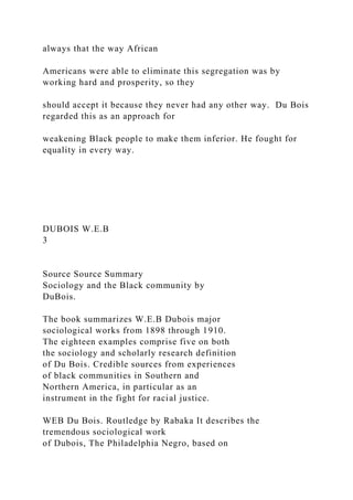 always that the way African
Americans were able to eliminate this segregation was by
working hard and prosperity, so they
should accept it because they never had any other way. Du Bois
regarded this as an approach for
weakening Black people to make them inferior. He fought for
equality in every way.
DUBOIS W.E.B
3
Source Source Summary
Sociology and the Black community by
DuBois.
The book summarizes W.E.B Dubois major
sociological works from 1898 through 1910.
The eighteen examples comprise five on both
the sociology and scholarly research definition
of Du Bois. Credible sources from experiences
of black communities in Southern and
Northern America, in particular as an
instrument in the fight for racial justice.
WEB Du Bois. Routledge by Rabaka It describes the
tremendous sociological work
of Dubois, The Philadelphia Negro, based on
 