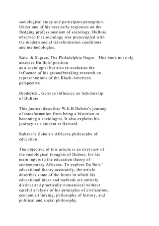 sociological study and participant perception.
Under one of his best early responses on the
fledging professionalism of sociology, DuBois
observed that sociology was preoccupied with
the modern social transformation conditions
and methodologies.
Katz & Sugrue, The Philadelphia Negro This book not only
assesses Du Bois' position
as a sociologist but also re-evaluates the
influence of his groundbreaking research on
representations of the Black-American
perspective.
Broderick , German Influence on Scholarship
of DuBois
This journal describes W.E.B Dubois's journey
of transformation from being a historian to
becoming a sociologist. It also explains his
journey as a student at Harvard.
Rabaka’s Dubois's Africana philosophy of
education
The objective of this article is an overview of
the sociological thoughts of Dubois, for his
main inputs to the education theory of
contemporary Africans. To explore Du Bois '
educational theory accurately, the article
describes some of the forms in which his
educational ideas and methods are entirely
distinct and practically nonsensical without
careful analysis of his principles of civilization,
economic thinking, philosophy of history, and
political and social philosophy.
 