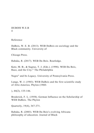 DUBOIS W.E.B
4
Reference
DuBois, W. E. B. (2013). WEB DuBois on sociology and the
Black community. University of
Chicago Press.
Rabaka, R. (2017). WEB Du Bois. Routledge.
Katz, M. B., & Sugrue, T. J. (Eds.). (1998). WEB Du Bois,
Race, and the City:" The Philadelphia
Negro" and Its Legacy. University of Pennsylvania Press.
Lange, W. J. (1983). WEB DuBois and the first scientific study
of Afro-America. Phylon (1960-
), 44(2), 135-146.
Broderick, F. L. (1958). German Influence on the Scholarship of
WEB DuBois. The Phylon
Quarterly, 19(4), 367-371.
Rabaka, R. (2003). WEB Du Bois's evolving Africana
philosophy of education. Journal of Black
 