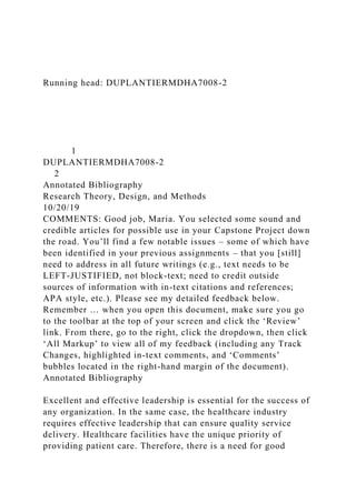Running head: DUPLANTIERMDHA7008-2
1
DUPLANTIERMDHA7008-2
2
Annotated Bibliography
Research Theory, Design, and Methods
10/20/19
COMMENTS: Good job, Maria. You selected some sound and
credible articles for possible use in your Capstone Project down
the road. You’ll find a few notable issues – some of which have
been identified in your previous assignments – that you [still]
need to address in all future writings (e.g., text needs to be
LEFT-JUSTIFIED, not block-text; need to credit outside
sources of information with in-text citations and references;
APA style, etc.). Please see my detailed feedback below.
Remember … when you open this document, make sure you go
to the toolbar at the top of your screen and click the ‘Review’
link. From there, go to the right, click the dropdown, then click
‘All Markup’ to view all of my feedback (including any Track
Changes, highlighted in-text comments, and ‘Comments’
bubbles located in the right-hand margin of the document).
Annotated Bibliography
Excellent and effective leadership is essential for the success of
any organization. In the same case, the healthcare industry
requires effective leadership that can ensure quality service
delivery. Healthcare facilities have the unique priority of
providing patient care. Therefore, there is a need for good
 