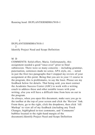 Running head: DUPLANTIERMDHA7010-1
1
DUPLANTIERMDHA7010-1
2
Identify Project Need and Scope Definition
M D
COMMENTS: Solid effort, Maria. Unfortunately, this
assignment needed a good “once-over” prior to final
submission. There were so many concerns – including grammar,
punctuation, sentences made no sense, APA style, etc. – noted
in just the first two paragraphs that I stopped my review of your
assignment at this point. Being that you are in your 11 course in
the program, this is problematic, to say the least. Please see my
feedback below for details. That being said, you must contact
the Academic Success Center (ASC) to work with a writing
coach to address these and other notable issues with your
writing, else you will have a difficult time from here on out in
the program.
As always, when you open this document, make sure you go to
the toolbar at the top of your screen and click the ‘Review’ link.
From there, go to the right, click the dropdown, then click ‘All
Markup’ to view all of my feedback (including any Track
Changes, highlighted in-text comments, and ‘Comments’
bubbles located in the right-hand margin of the
document).Identify Project Need and Scope Definition
 