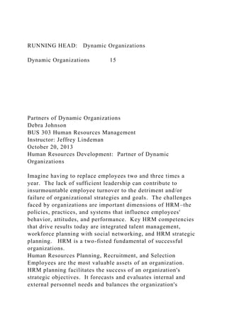 RUNNING HEAD: Dynamic Organizations
Dynamic Organizations 15
Partners of Dynamic Organizations
Debra Johnson
BUS 303 Human Resources Management
Instructor: Jeffrey Lindeman
October 20, 2013
Human Resources Development: Partner of Dynamic
Organizations
Imagine having to replace employees two and three times a
year. The lack of sufficient leadership can contribute to
insurmountable employee turnover to the detriment and/or
failure of organizational strategies and goals. The challenges
faced by organizations are important dimensions of HRM–the
policies, practices, and systems that influence employees'
behavior, attitudes, and performance. Key HRM competencies
that drive results today are integrated talent management,
workforce planning with social networking, and HRM strategic
planning. HRM is a two-fisted fundamental of successful
organizations.
Human Resources Planning, Recruitment, and Selection
Employees are the most valuable assets of an organization.
HRM planning facilitates the success of an organization's
strategic objectives. It forecasts and evaluates internal and
external personnel needs and balances the organization's
 