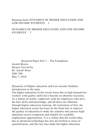 Running head: DYNAMICS OF HIGHER EDUCATION AND
LOW-INCOME STUDENTS 1
DYNAMICS OF HIGHER EDUCATION AND LOW-INCOME
STUDENTS 7
Research Paper Part 1 – The Foundation
Jasmin Brown
Strayer University
Dr. Jewell Winn
EDU 508
May 7, 2018
Dynamics of Higher education and Low-income Students
Introduction to the topic
The higher-education in the recent times due to high demand for
workers with quality skills have become an absolute necessity.
As a matter of reality, employers seek for employees who have
the best skills and knowledge, and all these are obtained
through higher-education learning. On realization of this, the
higher education sector has been on the front line to improve
the quality of education to make the students who pursue high-
education course competent and eligible for available
employment opportunities. It is a reality that the world today
due to advanced technology has also diversified in areas of
specialization, and this has also made the higher education
 