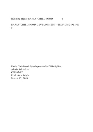 Running Head: EARLY CHILDHOOD 1
EARLY CHILDHOOD DEVELOPMENT –SELF DISCIPLINE
5
Early Childhood Development-Self Discipline
Alesia Whitaker
CM107-07
Prof. Ann Reich
March 17, 2014
 