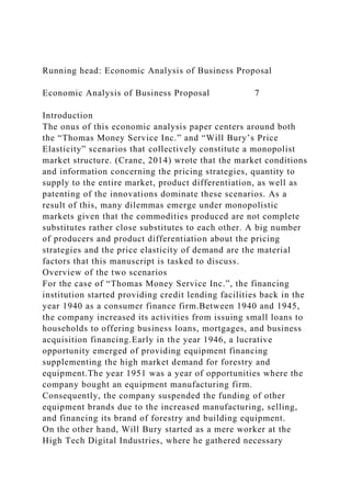 Running head: Economic Analysis of Business Proposal
Economic Analysis of Business Proposal 7
Introduction
The onus of this economic analysis paper centers around both
the “Thomas Money Service Inc.” and “Will Bury’s Price
Elasticity” scenarios that collectively constitute a monopolist
market structure. (Crane, 2014) wrote that the market conditions
and information concerning the pricing strategies, quantity to
supply to the entire market, product differentiation, as well as
patenting of the innovations dominate these scenarios. As a
result of this, many dilemmas emerge under monopolistic
markets given that the commodities produced are not complete
substitutes rather close substitutes to each other. A big number
of producers and product differentiation about the pricing
strategies and the price elasticity of demand are the material
factors that this manuscript is tasked to discuss.
Overview of the two scenarios
For the case of “Thomas Money Service Inc.”, the financing
institution started providing credit lending facilities back in the
year 1940 as a consumer finance firm.Between 1940 and 1945,
the company increased its activities from issuing small loans to
households to offering business loans, mortgages, and business
acquisition financing.Early in the year 1946, a lucrative
opportunity emerged of providing equipment financing
supplementing the high market demand for forestry and
equipment.The year 1951 was a year of opportunities where the
company bought an equipment manufacturing firm.
Consequently, the company suspended the funding of other
equipment brands due to the increased manufacturing, selling,
and financing its brand of forestry and building equipment.
On the other hand, Will Bury started as a mere worker at the
High Tech Digital Industries, where he gathered necessary
 