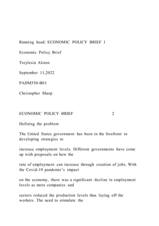 Running head: ECONOMIC POLICY BRIEF 1
Economic Policy Brief
Treylesia Alston
September 11,2022
PADM550-B01
Christopher Sharp
ECONOMIC POLICY BRIEF 2
Defining the problem
The United States government has been in the forefront in
developing strategies to
increase employment levels. Different governments have come
up with proposals on how the
rate of employment can increase through creation of jobs. With
the Covid-19 pandemic’s impact
on the economy, there was a significant decline in employment
levels as more companies and
sectors reduced the production levels thus laying off the
workers. The need to stimulate the
 