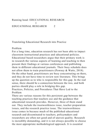 Running head: EDUCATIONAL RESEARCH
1
EDUCATIONAL RESEARCH 2
Translating Educational Research into Practice
Problem
For a long time, education research has not been able to impact
classroom instructional practices and educational policies.
Educational based researchers argue that their primary work is
to research the various aspects of learning and teaching to then
present their findings at various conferences and publishing
them in different educational journals. Their busy schedule does
not allow them to train practitioners (Powney & Watts, 2018).
On the other hand, practitioners are busy concentrating on there,
and they do not have time to review new literature. This brings
up the question as to who is responsible for this gap. In the real
sense, there should be a connection between the two, and both
parties should play a role in bridging this gap.
Practices, Policies, and Procedures That Have Led to the
Problem
There are various reasons for this persistent gap between the
teaching practices that teachers use and the guidance that
educational research provides. However, three of them stand
out. They include the trustworthiness issue, teacher preparation
issues, and the research practice issue. The trustworthiness
issue comes in because much of the published educational
research and disseminated to teachers, policymakers and
researchers are often not good and of uneven quality. Research
is incredibly demanding, and it is not always possible to choose
the most appropriate methodological approach. It is essential
 