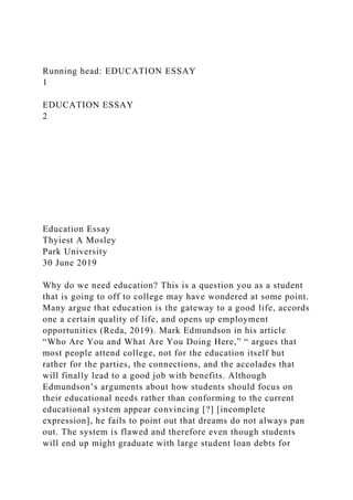 Running head: EDUCATION ESSAY
1
EDUCATION ESSAY
2
Education Essay
Thyiest A Mosley
Park University
30 June 2019
Why do we need education? This is a question you as a student
that is going to off to college may have wondered at some point.
Many argue that education is the gateway to a good life, accords
one a certain quality of life, and opens up employment
opportunities (Reda, 2019). Mark Edmundson in his article
“Who Are You and What Are You Doing Here,” “ argues that
most people attend college, not for the education itself but
rather for the parties, the connections, and the accolades that
will finally lead to a good job with benefits. Although
Edmundson’s arguments about how students should focus on
their educational needs rather than conforming to the current
educational system appear convincing [?] [incomplete
expression], he fails to point out that dreams do not always pan
out. The system is flawed and therefore even though students
will end up might graduate with large student loan debts for
 