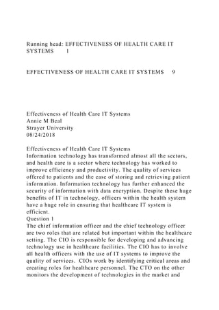 Running head: EFFECTIVENESS OF HEALTH CARE IT
SYSTEMS 1
EFFECTIVENESS OF HEALTH CARE IT SYSTEMS 9
Effectiveness of Health Care IT Systems
Annie M Beal
Strayer University
08/24/2018
Effectiveness of Health Care IT Systems
Information technology has transformed almost all the sectors,
and health care is a sector where technology has worked to
improve efficiency and productivity. The quality of services
offered to patients and the ease of storing and retrieving patient
information. Information technology has further enhanced the
security of information with data encryption. Despite these huge
benefits of IT in technology, officers within the health system
have a huge role in ensuring that healthcare IT system is
efficient.
Question 1
The chief information officer and the chief technology officer
are two roles that are related but important within the healthcare
setting. The CIO is responsible for developing and advancing
technology use in healthcare facilities. The CIO has to involve
all health officers with the use of IT systems to improve the
quality of services. CIOs work by identifying critical areas and
creating roles for healthcare personnel. The CTO on the other
monitors the development of technologies in the market and
 
