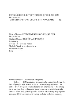RUNNING HEAD: EFFECTIVENESS OF ONLINE BSN
PROGRAMS
EFFECTIVENESS OF ONLINE BSN PROGRAMS 12
Title of Paper: EFFECTIVENESS OF ONLINE BSN
PROGRAMS
Student Name: DIEUVINA FRANCOIS
University
Course ID—Course Name
Module/Week x, Assignment x
Instructor Name
Date
Effectiveness of Online BSN Programs
Online BSN programs are certainly a popular choice for
lots of people who aspire to be in the nursing profession. An
online BSN program offers students an alternative to finishing
their nursing degree because its courses are provided entirely
online. Even though the specific courses often vary by program
common BSN requirements online include pediatric nursing,
 