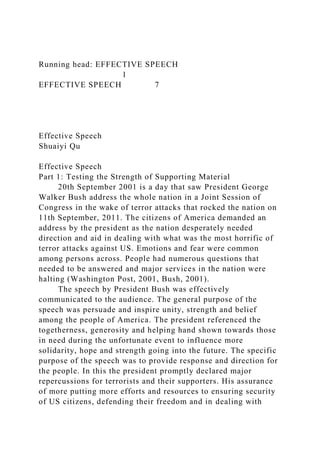 Running head: EFFECTIVE SPEECH
1
EFFECTIVE SPEECH 7
Effective Speech
Shuaiyi Qu
Effective Speech
Part 1: Testing the Strength of Supporting Material
20th September 2001 is a day that saw President George
Walker Bush address the whole nation in a Joint Session of
Congress in the wake of terror attacks that rocked the nation on
11th September, 2011. The citizens of America demanded an
address by the president as the nation desperately needed
direction and aid in dealing with what was the most horrific of
terror attacks against US. Emotions and fear were common
among persons across. People had numerous questions that
needed to be answered and major services in the nation were
halting (Washington Post, 2001, Bush, 2001).
The speech by President Bush was effectively
communicated to the audience. The general purpose of the
speech was persuade and inspire unity, strength and belief
among the people of America. The president referenced the
togetherness, generosity and helping hand shown towards those
in need during the unfortunate event to influence more
solidarity, hope and strength going into the future. The specific
purpose of the speech was to provide response and direction for
the people. In this the president promptly declared major
repercussions for terrorists and their supporters. His assurance
of more putting more efforts and resources to ensuring security
of US citizens, defending their freedom and in dealing with
 